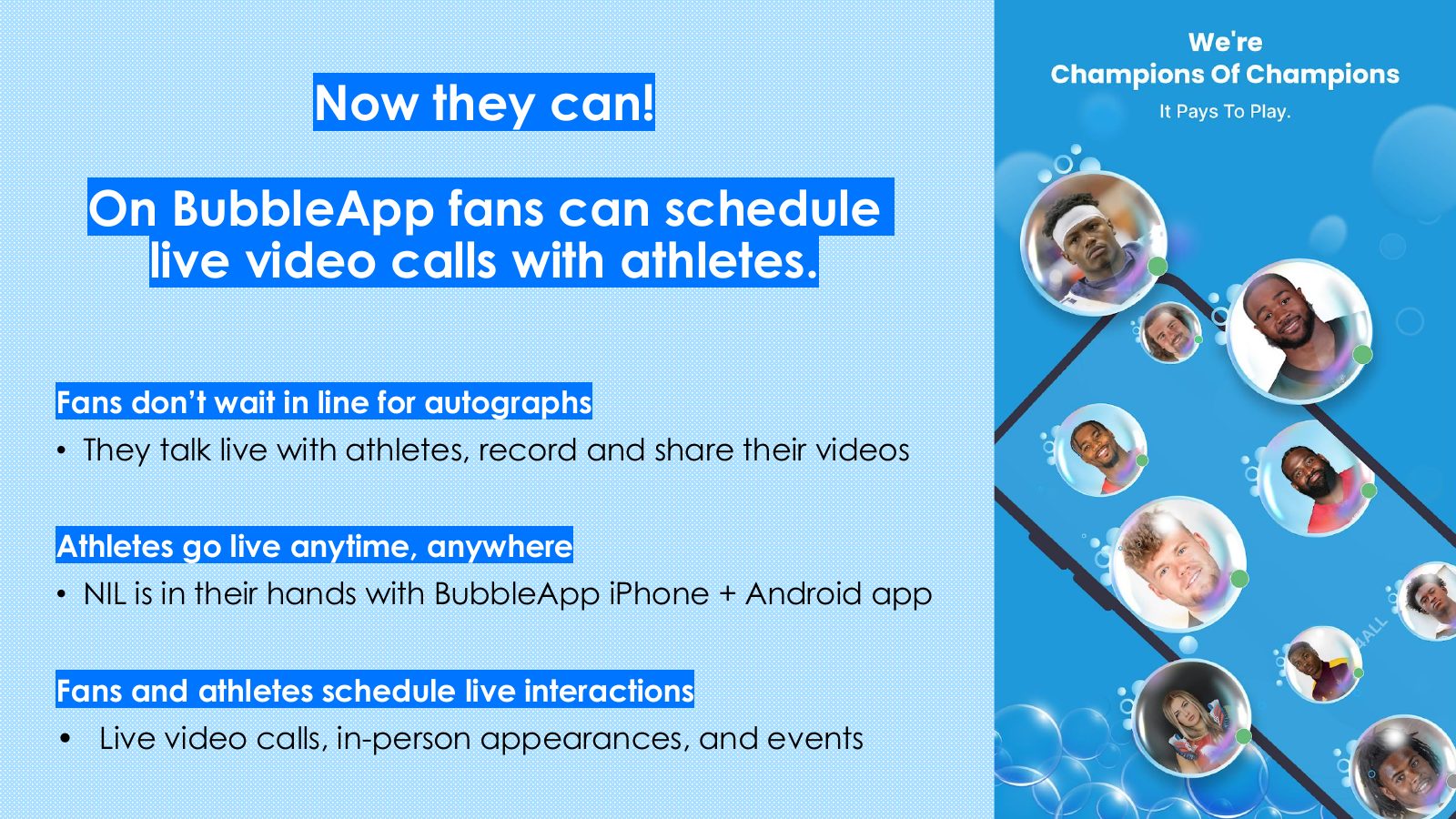 Slide 3: Now they can! On BubbleApp fans can schedule live video calls with athletes. Fans don’t wait in line for autographs They talk live with athletes, record and share their videos Athletes go live anytime, anywhere NIL is in their hands with BubbleApp iPhone + Android app Fans and athletes schedule...