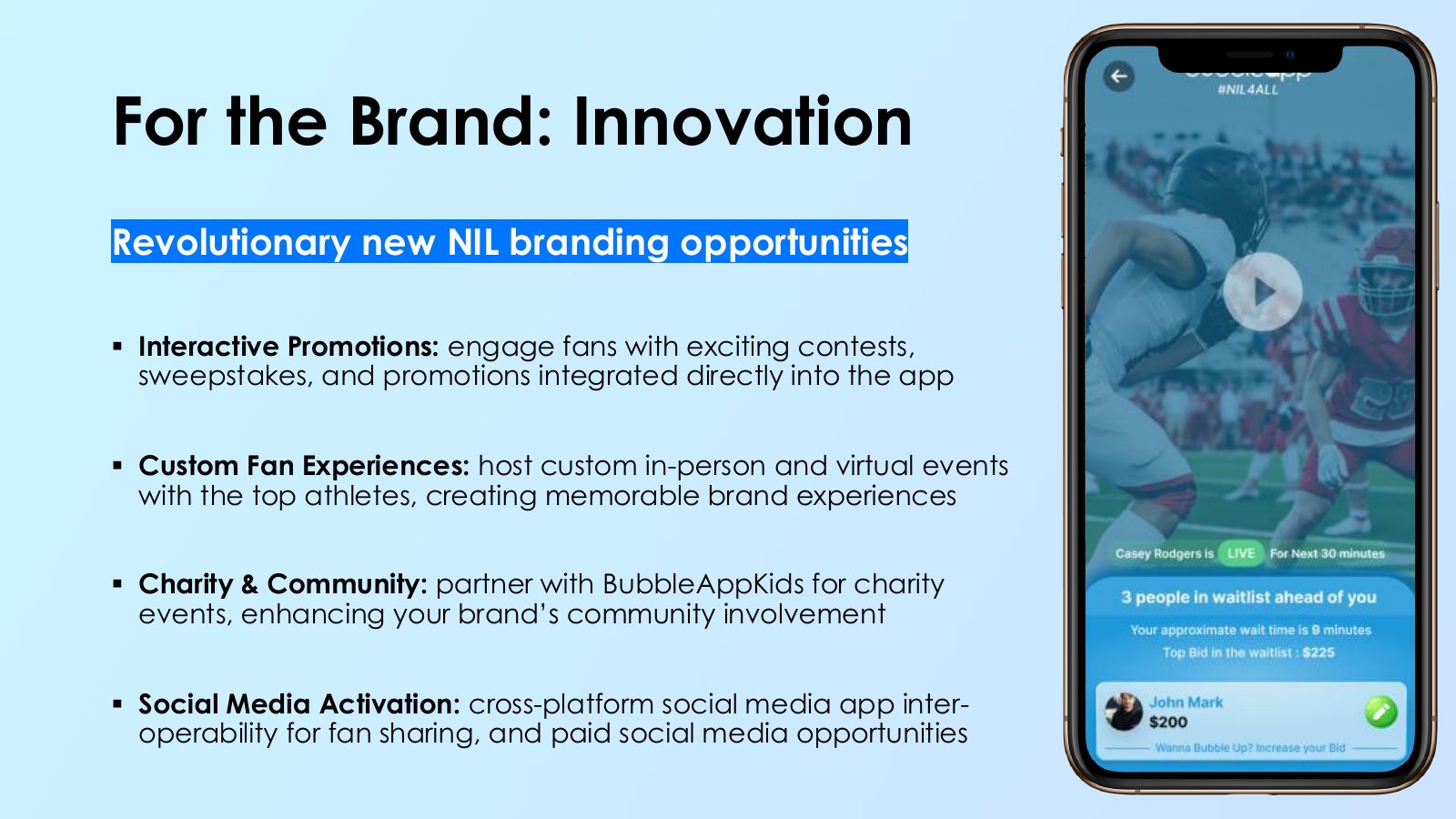Slide 8: For the Brand: Innovation Revolutionary new NIL branding opportunities Interactive Promotions: engage fans with exciting contests, sweepstakes, and promotions integrated directly into the app Custom Fan Experiences: host custom in-person and virtual events with the top athletes, creating...