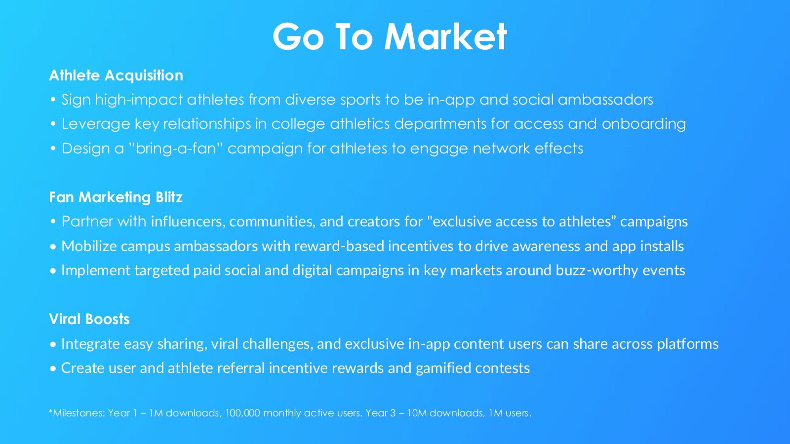 Slide 15: Go To Market Athlete Acquisition Sign high-impact athletes from diverse sports to be in-app and social ambassadors Leverage key relationships in college athletics departments for access and onboarding Design a ”bring-a-fan” campaign for athletes to engage network effects Fan Marketing Blitz...