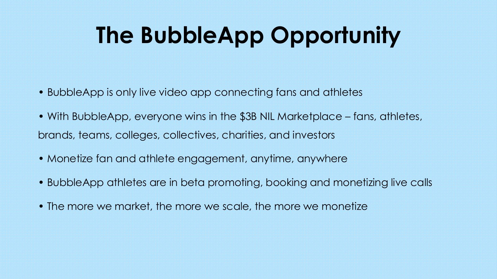Slide 17: The BubbleApp Opportunity BubbleApp is only live video app connecting fans and athletes With BubbleApp, everyone wins in the $3B NIL Marketplace - fans, athletes, brands, teams, colleges, collectives, charities, and investors Monetize fan and athlete engagement, anytime, anywhere BubbleApp...